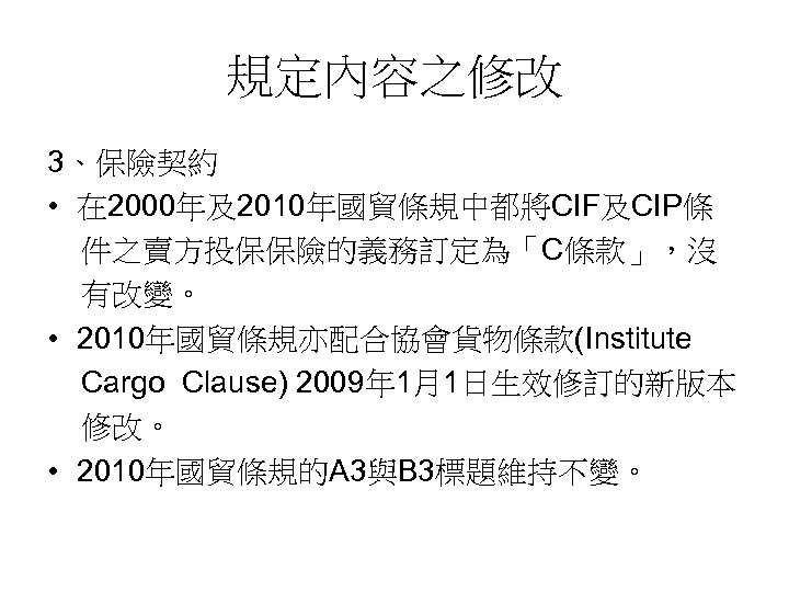 規定內容之修改 3、保險契約 • 在 2000年及2010年國貿條規中都將CIF及CIP條 件之賣方投保保險的義務訂定為「C條款」，沒 有改變。 • 2010年國貿條規亦配合協會貨物條款(Institute Cargo Clause) 2009年 1月1日生效修訂的新版本 修改。