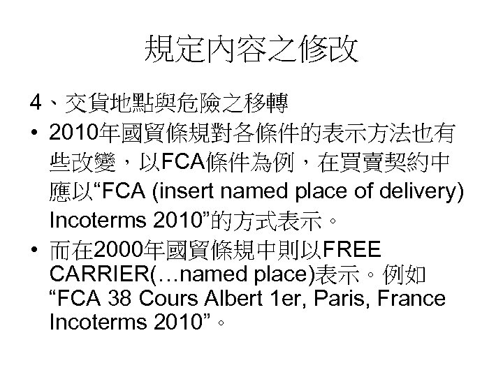 規定內容之修改 4、交貨地點與危險之移轉 • 2010年國貿條規對各條件的表示方法也有 些改變，以FCA條件為例，在買賣契約中 應以“FCA (insert named place of delivery) Incoterms 2010”的方式表示。 •