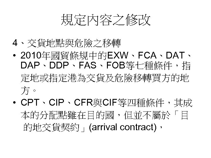規定內容之修改 4、交貨地點與危險之移轉 • 2010年國貿條規中的EXW、FCA、DAT、 DAP、DDP、FAS、FOB等七種條件，指 定地或指定港為交貨及危險移轉買方的地 方。 • CPT、CIP、CFR與CIF等四種條件，其成 本的分配點雖在目的國，但並不屬於「目 的地交貨契約」(arrival contract)， 