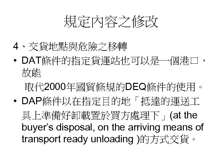 規定內容之修改 4、交貨地點與危險之移轉 • DAT條件的指定貨運站也可以是一個港口， 故能 取代 2000年國貿條規的DEQ條件的使用。 • DAP條件以在指定目的地「抵達的運送 具上準備好卸載置於買方處理下」(at the buyer’s disposal, on