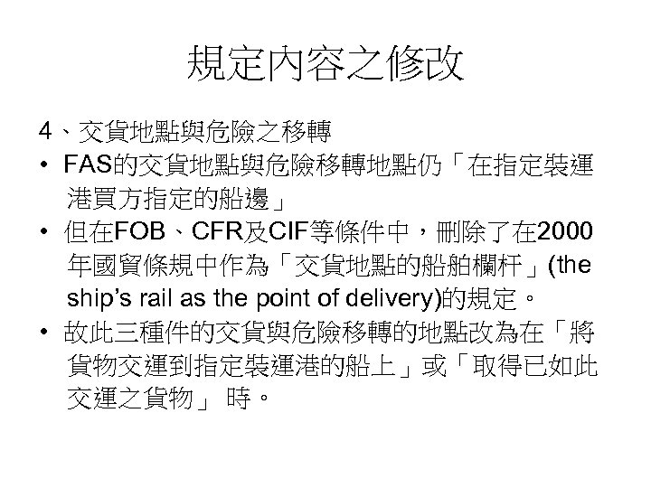 規定內容之修改 4、交貨地點與危險之移轉 • FAS的交貨地點與危險移轉地點仍「在指定裝運 港買方指定的船邊」 • 但在FOB、CFR及CIF等條件中，刪除了在 2000 年國貿條規中作為「交貨地點的船舶欄杆」(the ship’s rail as the point