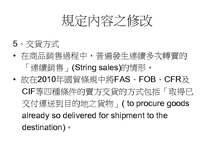 規定內容之修改 5、交貨方式 • 在商品銷售過程中，普遍發生連續多次轉賣的 「連續銷售」(String sales)的情形。 • 故在 2010年國貿條規中將FAS、FOB、CFR及 CIF等四種條件的賣方交貨的方式包括「取得已 交付運送到目的地之貨物」( to procure goods