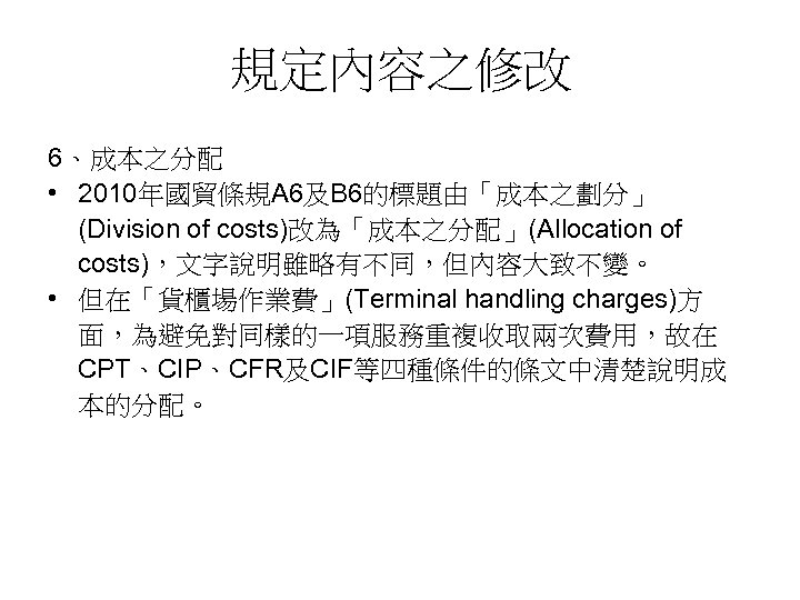 規定內容之修改 6、成本之分配 • 2010年國貿條規A 6及B 6的標題由「成本之劃分」 (Division of costs)改為「成本之分配」(Allocation of costs)，文字說明雖略有不同，但內容大致不變。 • 但在「貨櫃場作業費」(Terminal handling