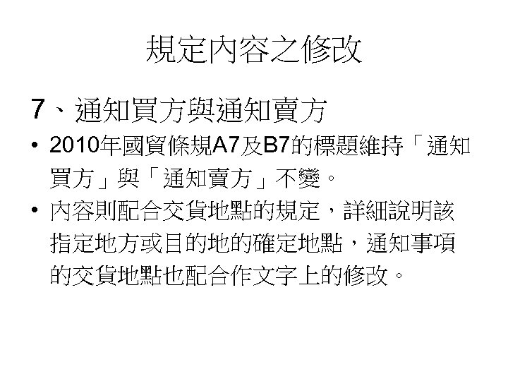 規定內容之修改 7、通知買方與通知賣方 • 2010年國貿條規A 7及B 7的標題維持「通知 買方」與「通知賣方」不變。 • 內容則配合交貨地點的規定，詳細說明該 指定地方或目的地的確定地點，通知事項 的交貨地點也配合作文字上的修改。 