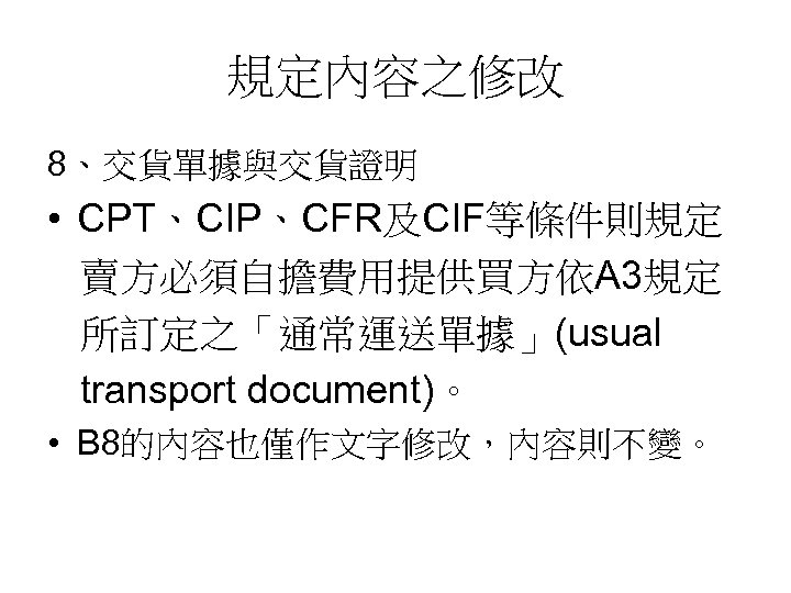 規定內容之修改 8、交貨單據與交貨證明 • CPT、CIP、CFR及CIF等條件則規定 賣方必須自擔費用提供買方依A 3規定 所訂定之「通常運送單據」(usual transport document)。 • B 8的內容也僅作文字修改，內容則不變。 