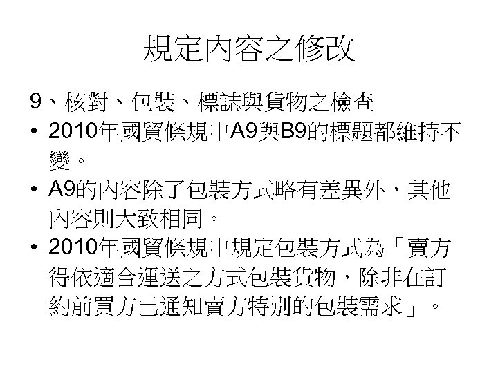 規定內容之修改 9、核對、包裝、標誌與貨物之檢查 • 2010年國貿條規中A 9與B 9的標題都維持不 變。 • A 9的內容除了包裝方式略有差異外，其他 內容則大致相同。 • 2010年國貿條規中規定包裝方式為「賣方 得依適合運送之方式包裝貨物，除非在訂