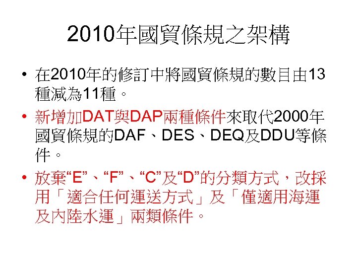2010年國貿條規之架構 • 在 2010年的修訂中將國貿條規的數目由 13 種減為 11種。 • 新增加DAT與DAP兩種條件來取代 2000年 國貿條規的DAF、DES、DEQ及DDU等條 件。 • 放棄“E”、“F”、“C”及“D”的分類方式，改採