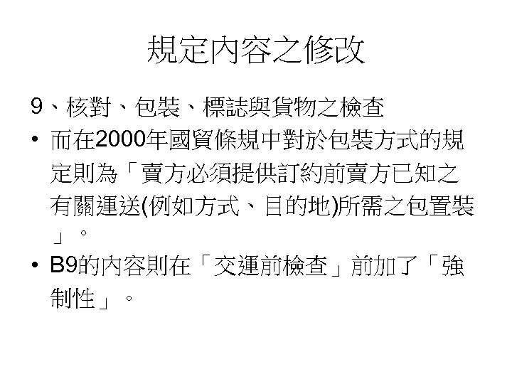 規定內容之修改 9、核對、包裝、標誌與貨物之檢查 • 而在 2000年國貿條規中對於包裝方式的規 定則為「賣方必須提供訂約前賣方已知之 有關運送(例如方式、目的地)所需之包置裝 」。 • B 9的內容則在「交運前檢查」前加了「強 制性」。 