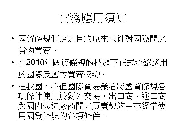 實務應用須知 • 國貿條規制定之目的原來只針對國際間之 貨物買賣。 • 在 2010年國貿條規的標題下正式承認適用 於國際及國內買賣契約。 • 在我國，不但國際貿易業者將國貿條規各 項條件使用於對外交易，出口商、進口商 與國內製造廠商間之買賣契約中亦經常使 用國貿條規的各項條件。 