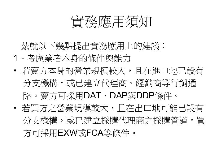 實務應用須知 茲就以下幾點提出實務應用上的建議： 1、考慮業者本身的條件與能力 • 若賣方本身的營業規模較大，且在進口地已設有 分支機構，或已建立代理商、經銷商等行銷通 路。賣方可採用DAT、DAP與DDP條件。 • 若買方之營業規模較大，且在出口地可能已設有 分支機構，或已建立採購代理商之採購管道。買 方可採用EXW或FCA等條件。 