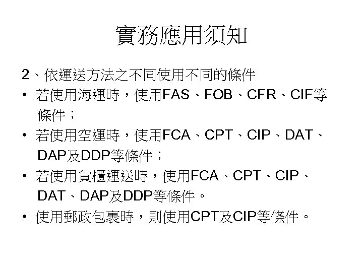 實務應用須知 2、依運送方法之不同使用不同的條件 • 若使用海運時，使用FAS、FOB、CFR、CIF等 條件； • 若使用空運時，使用FCA、CPT、CIP、DAT、 DAP及DDP等條件； • 若使用貨櫃運送時，使用FCA、CPT、CIP、 DAT、DAP及DDP等條件。 • 使用郵政包裹時，則使用CPT及CIP等條件。 
