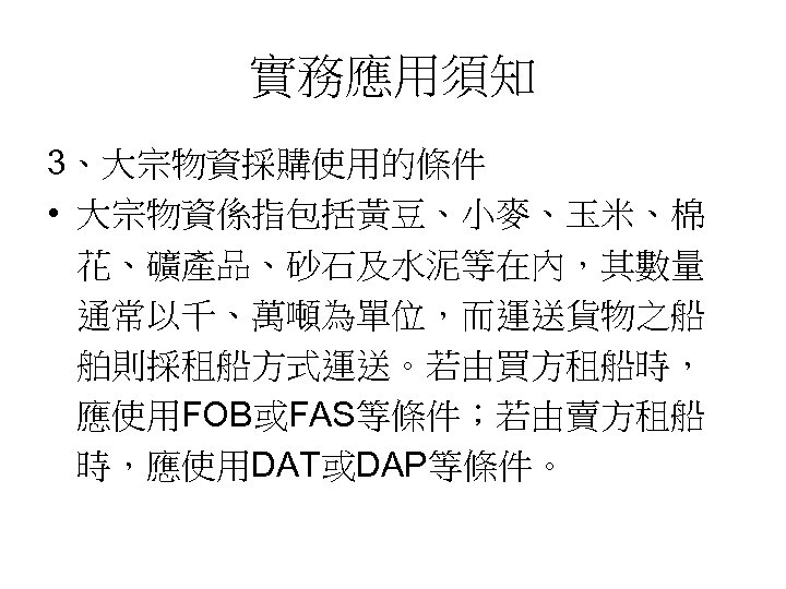實務應用須知 3、大宗物資採購使用的條件 • 大宗物資係指包括黃豆、小麥、玉米、棉 花、礦產品、砂石及水泥等在內，其數量 通常以千、萬噸為單位，而運送貨物之船 舶則採租船方式運送。若由買方租船時， 應使用FOB或FAS等條件；若由賣方租船 時，應使用DAT或DAP等條件。 