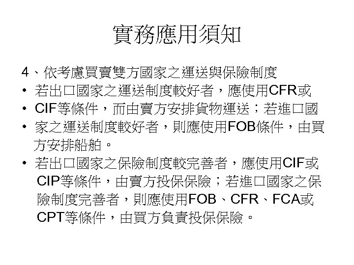 實務應用須知 4、依考慮買賣雙方國家之運送與保險制度 • 若出口國家之運送制度較好者，應使用CFR或 • CIF等條件，而由賣方安排貨物運送；若進口國 • 家之運送制度較好者，則應使用FOB條件，由買 方安排船舶。 • 若出口國家之保險制度較完善者，應使用CIF或 CIP等條件，由賣方投保保險；若進口國家之保 險制度完善者，則應使用FOB、CFR、FCA或 CPT等條件，由買方負責投保保險。