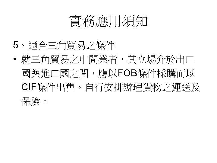 實務應用須知 5、適合三角貿易之條件 • 就三角貿易之中間業者，其立場介於出口 國與進口國之間，應以FOB條件採購而以 CIF條件出售。自行安排辦理貨物之運送及 保險。 