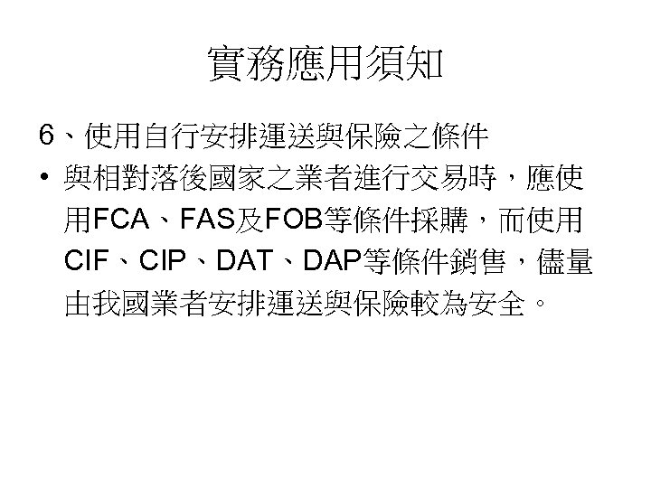 實務應用須知 6、使用自行安排運送與保險之條件 • 與相對落後國家之業者進行交易時，應使 用FCA、FAS及FOB等條件採購，而使用 CIF、CIP、DAT、DAP等條件銷售，儘量 由我國業者安排運送與保險較為安全。 