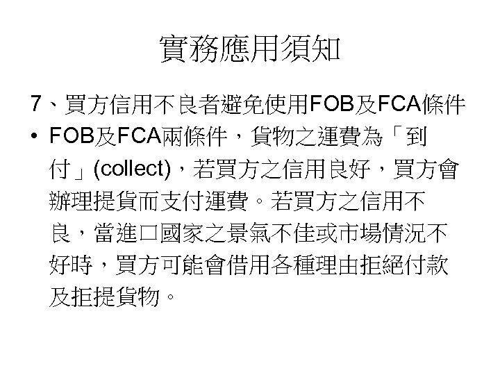 實務應用須知 7、買方信用不良者避免使用FOB及FCA條件 • FOB及FCA兩條件，貨物之運費為「到 付」(collect)，若買方之信用良好，買方會 辦理提貨而支付運費。若買方之信用不 良，當進口國家之景氣不佳或市場情況不 好時，買方可能會借用各種理由拒絕付款 及拒提貨物。 