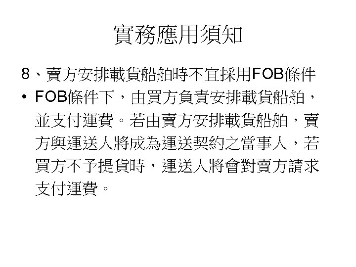 實務應用須知 8、賣方安排載貨船舶時不宜採用FOB條件 • FOB條件下，由買方負責安排載貨船舶， 並支付運費。若由賣方安排載貨船舶，賣 方與運送人將成為運送契約之當事人，若 買方不予提貨時，運送人將會對賣方請求 支付運費。 