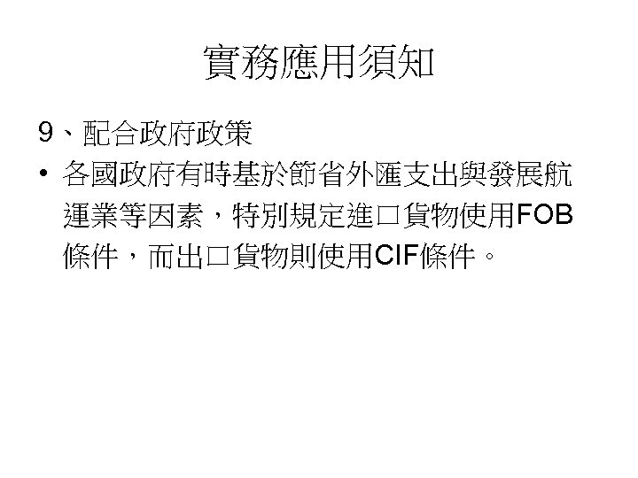 實務應用須知 9、配合政府政策 • 各國政府有時基於節省外匯支出與發展航 運業等因素，特別規定進口貨物使用FOB 條件，而出口貨物則使用CIF條件。 