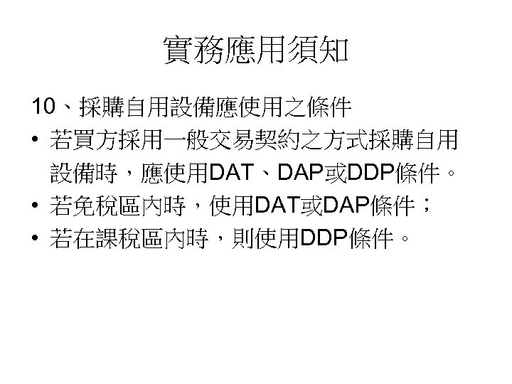 實務應用須知 10、採購自用設備應使用之條件 • 若買方採用一般交易契約之方式採購自用 設備時，應使用DAT、DAP或DDP條件。 • 若免稅區內時，使用DAT或DAP條件； • 若在課稅區內時，則使用DDP條件。 
