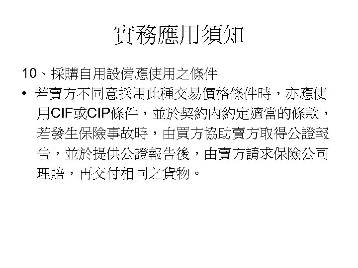 實務應用須知 10、採購自用設備應使用之條件 • 若賣方不同意採用此種交易價格條件時，亦應使 用CIF或CIP條件，並於契約內約定適當的條款， 若發生保險事故時，由買方協助賣方取得公證報 告，並於提供公證報告後，由賣方請求保險公司 理賠，再交付相同之貨物。 