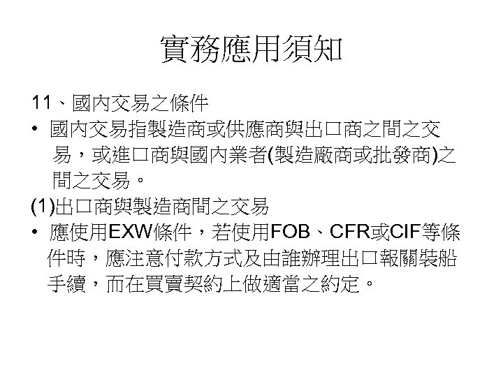 實務應用須知 11、國內交易之條件 • 國內交易指製造商或供應商與出口商之間之交 易，或進口商與國內業者(製造廠商或批發商)之 間之交易。 (1)出口商與製造商間之交易 • 應使用EXW條件，若使用FOB、CFR或CIF等條 件時，應注意付款方式及由誰辦理出口報關裝船 手續，而在買賣契約上做適當之約定。 