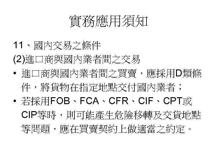 實務應用須知 11、國內交易之條件 (2)進口商與國內業者間之交易 • 進口商與國內業者間之買賣，應採用D類條 件，將貨物在指定地點交付國內業者； • 若採用FOB、FCA、CFR、CIF、CPT或 CIP等時，則可能產生危險移轉及交貨地點 等問題，應在買賣契約上做適當之約定。 