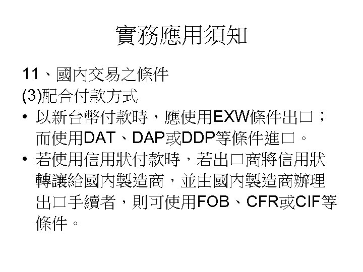 實務應用須知 11、國內交易之條件 (3)配合付款方式 • 以新台幣付款時，應使用EXW條件出口； 而使用DAT、DAP或DDP等條件進口。 • 若使用信用狀付款時，若出口商將信用狀 轉讓給國內製造商，並由國內製造商辦理 出口手續者，則可使用FOB、CFR或CIF等 條件。 