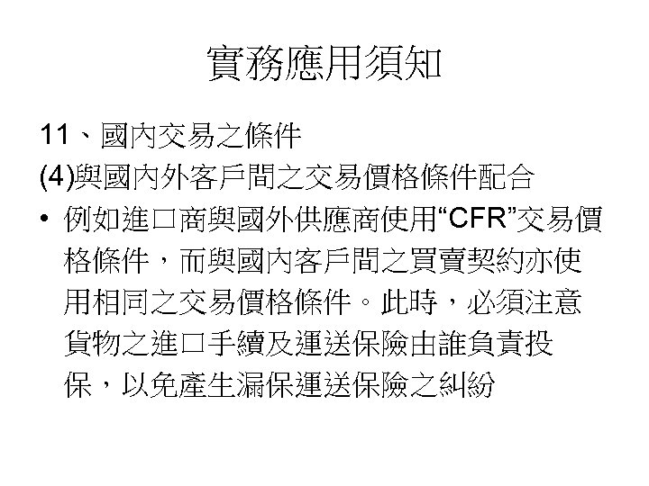 實務應用須知 11、國內交易之條件 (4)與國內外客戶間之交易價格條件配合 • 例如進口商與國外供應商使用“CFR”交易價 格條件，而與國內客戶間之買賣契約亦使 用相同之交易價格條件。此時，必須注意 貨物之進口手續及運送保險由誰負責投 保，以免產生漏保運送保險之糾紛 