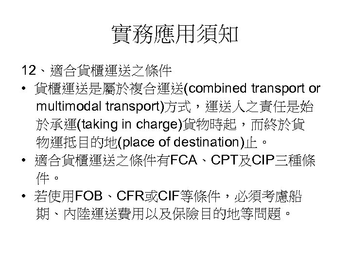 實務應用須知 12、適合貨櫃運送之條件 • 貨櫃運送是屬於複合運送(combined transport or multimodal transport)方式，運送人之責任是始 於承運(taking in charge)貨物時起，而終於貨 物運抵目的地(place of destination)止。