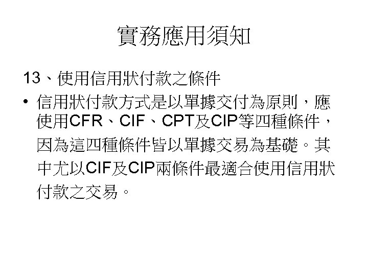 實務應用須知 13、使用信用狀付款之條件 • 信用狀付款方式是以單據交付為原則，應 使用CFR、CIF、CPT及CIP等四種條件， 因為這四種條件皆以單據交易為基礎。其 中尤以CIF及CIP兩條件最適合使用信用狀 付款之交易。 