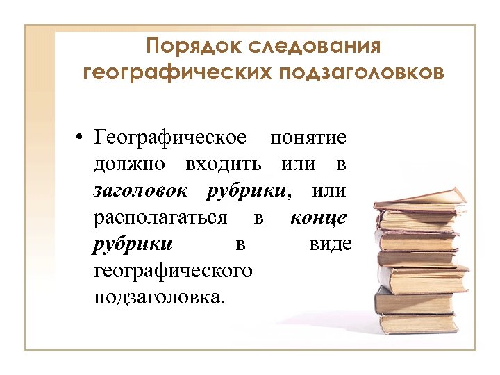 Порядок следования географических подзаголовков • Географическое понятие должно входить или в заголовок рубрики, или