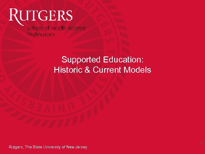 Supported Education: Historic & Current Models Rutgers, The State University of New Jersey 6