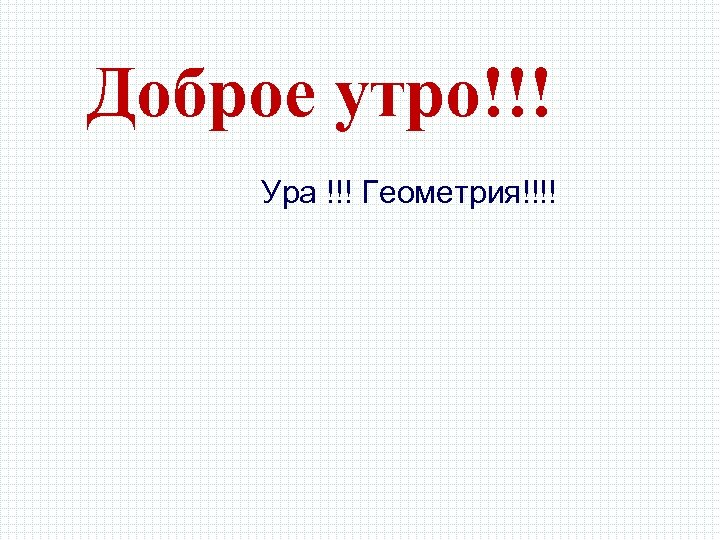 Доброе утро!!! Ура !!! Геометрия!!!! 