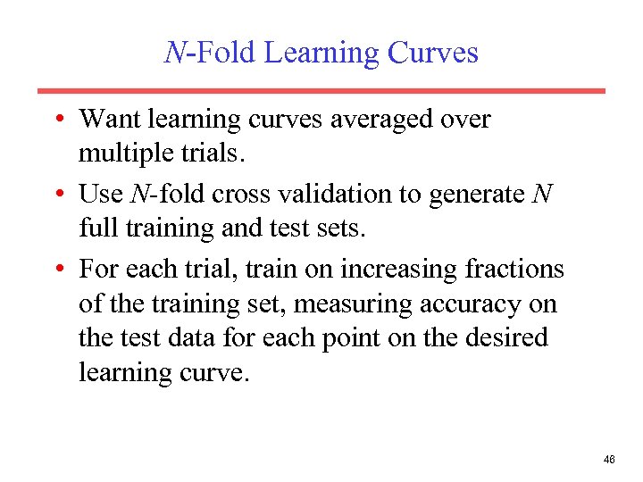 N-Fold Learning Curves • Want learning curves averaged over multiple trials. • Use N-fold