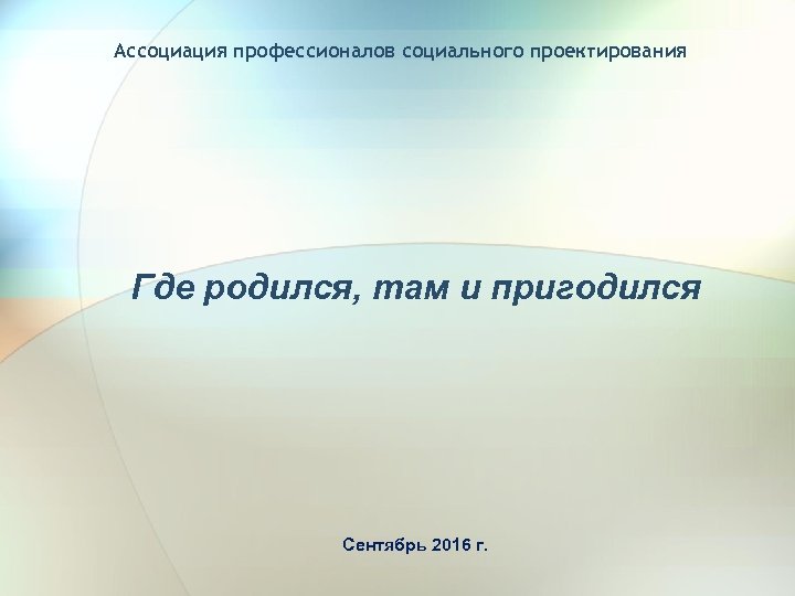 Ассоциация профессионалов социального проектирования Где родился, там и пригодился Сентябрь 2016 г. 