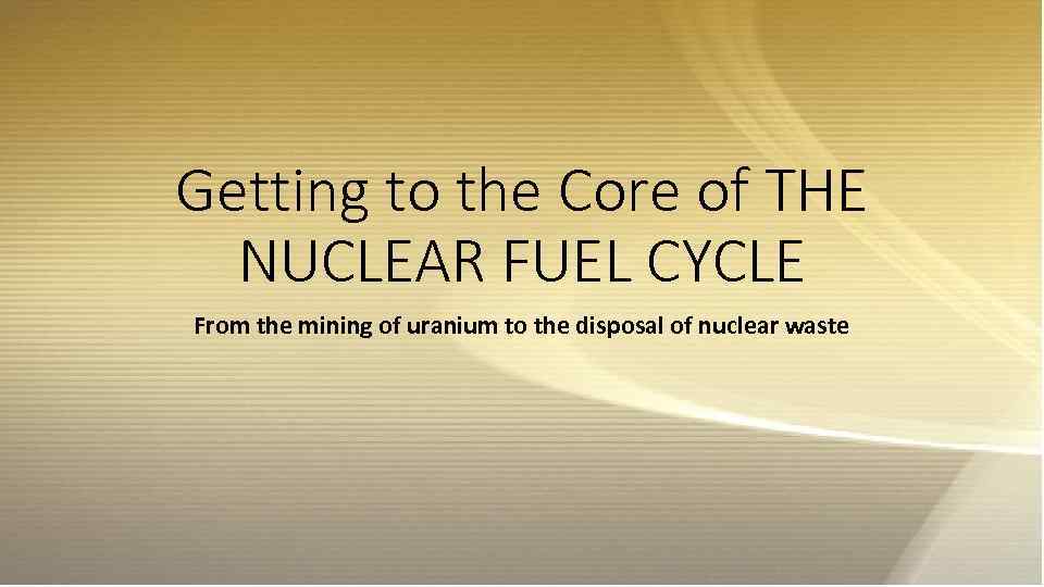 Getting to the Core of THE NUCLEAR FUEL CYCLE From the mining of uranium