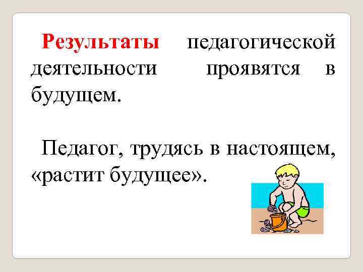 Результаты деятельности будущем. педагогической проявятся в Педагог, трудясь в настоящем, «растит будущее» . 