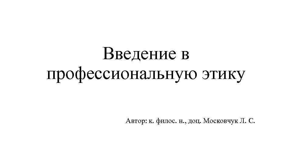 Введение в профессиональную этику Автор: к. филос. н. , доц. Московчук Л. С. 