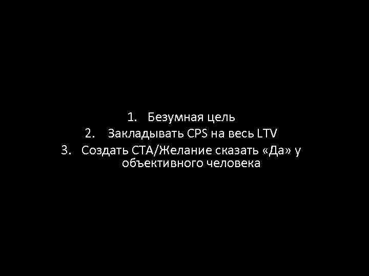 1. Безумная цель 2. Закладывать CPS на весь LTV 3. Создать CTA/Желание сказать «Да»