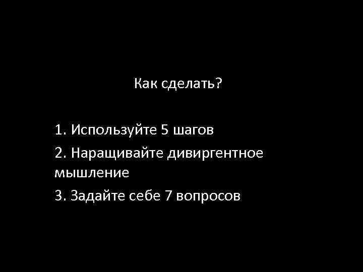 Как сделать? 1. Используйте 5 шагов 2. Наращивайте дивиргентное мышление 3. Задайте себе 7