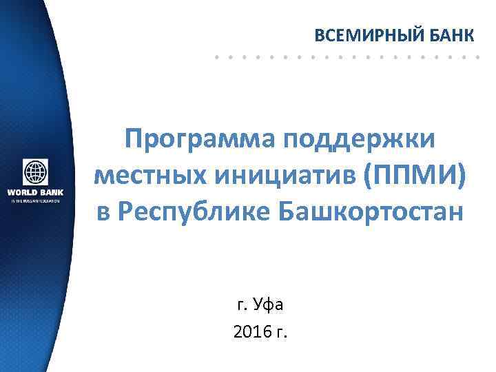 ВСЕМИРНЫЙ БАНК Программа поддержки местных инициатив (ППМИ) в Республике Башкортостан г. Уфа 2016 г.