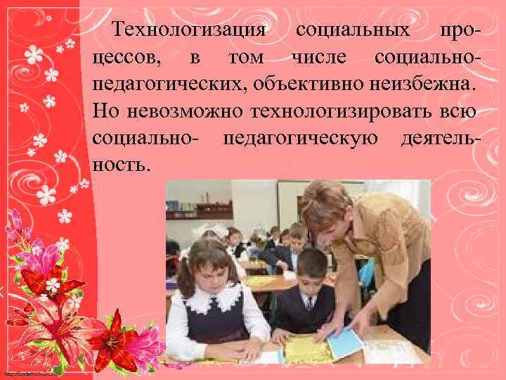 Технологизация социальных процессов, в том числе социальнопедагогических, объективно неизбежна. Но невозможно технологизировать всю социально-
