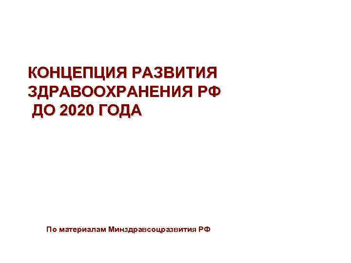 КОНЦЕПЦИЯ РАЗВИТИЯ ЗДРАВООХРАНЕНИЯ РФ ДО 2020 ГОДА По материалам Минздравсоцразвития РФ 