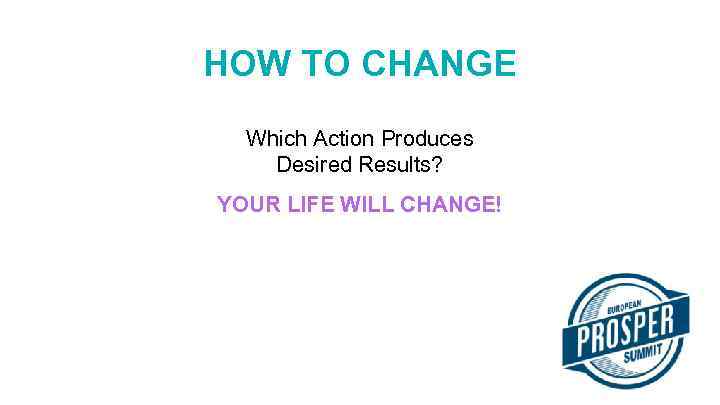 HOW TO CHANGE Which Action Produces Desired Results? YOUR LIFE WILL CHANGE! 