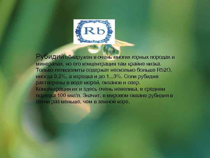 Рубидий обнаружен в очень многих горных породах и минералах, но его концентрация там крайне