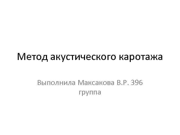 Метод акустического каротажа Выполнила Максакова В. Р. 396 группа 