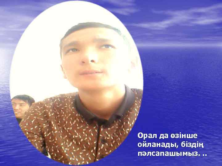 Орал да өзінше ойланады, біздің пәлсапашымыз. . . 