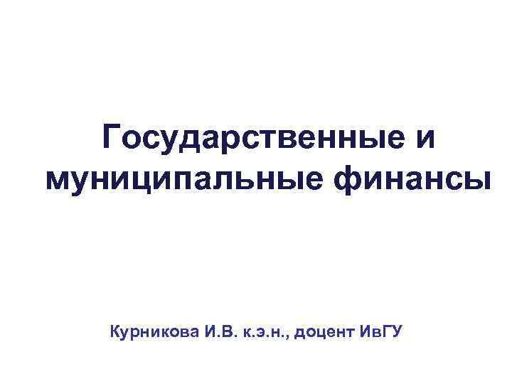 Государственные и муниципальные финансы Курникова И. В. к. э. н. , доцент Ив. ГУ