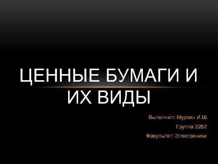 ЦЕННЫЕ БУМАГИ И ИХ ВИДЫ Выполнил: Мурзин И. Ш. Группа 2282 Факультет: Электроники 