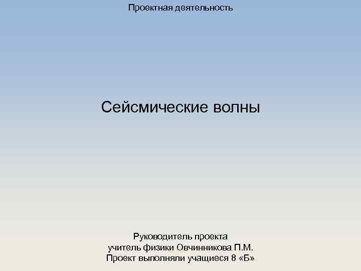 Проектная деятельность Сейсмические волны Руководитель проекта учитель физики Овчинникова П. М. Проект выполняли учащиеся